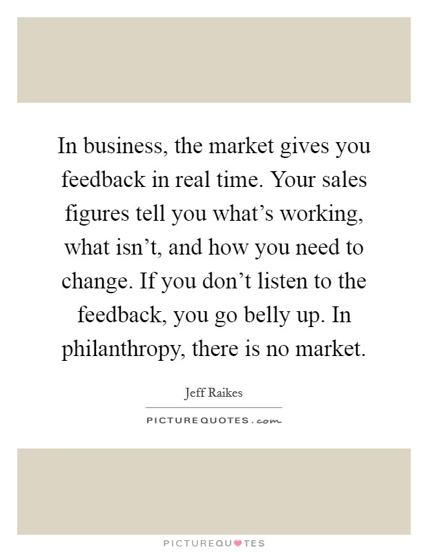 In business, the market gives you feedback in real time. Your sales figures tell you what's working, what isn't, and how you need to change. If you don't listen to the feedback, you go belly up. In philanthropy, there is no market. Picture Quote #1
