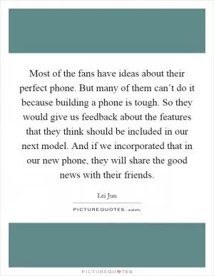 Most of the fans have ideas about their perfect phone. But many of them can’t do it because building a phone is tough. So they would give us feedback about the features that they think should be included in our next model. And if we incorporated that in our new phone, they will share the good news with their friends Picture Quote #1