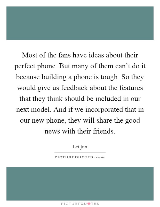 Most of the fans have ideas about their perfect phone. But many of them can't do it because building a phone is tough. So they would give us feedback about the features that they think should be included in our next model. And if we incorporated that in our new phone, they will share the good news with their friends. Picture Quote #1
