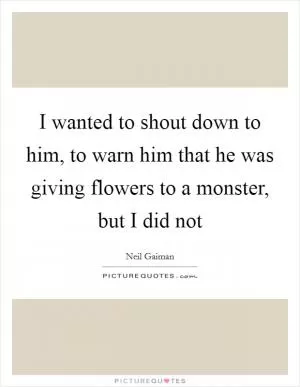 I wanted to shout down to him, to warn him that he was giving flowers to a monster, but I did not Picture Quote #1