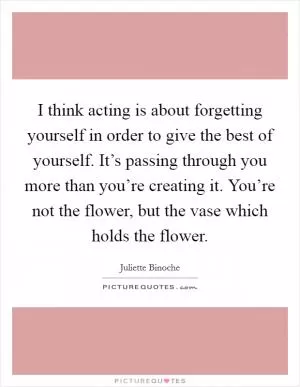 I think acting is about forgetting yourself in order to give the best of yourself. It’s passing through you more than you’re creating it. You’re not the flower, but the vase which holds the flower Picture Quote #1