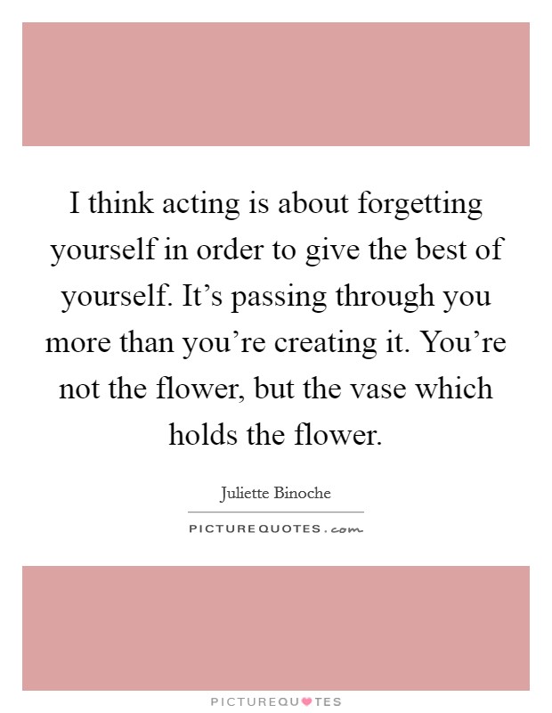I think acting is about forgetting yourself in order to give the best of yourself. It's passing through you more than you're creating it. You're not the flower, but the vase which holds the flower. Picture Quote #1