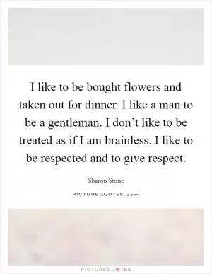 I like to be bought flowers and taken out for dinner. I like a man to be a gentleman. I don’t like to be treated as if I am brainless. I like to be respected and to give respect Picture Quote #1
