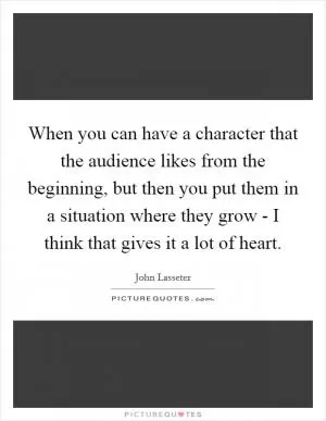 When you can have a character that the audience likes from the beginning, but then you put them in a situation where they grow - I think that gives it a lot of heart Picture Quote #1