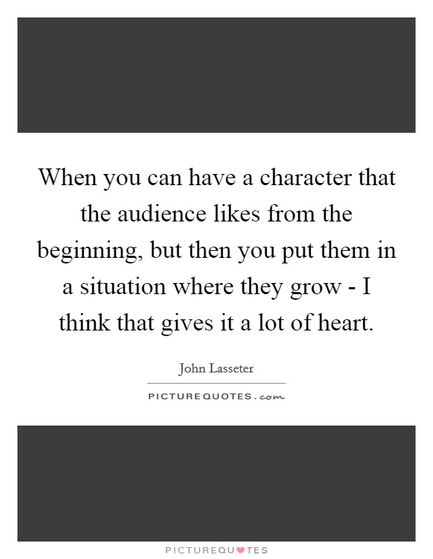 When you can have a character that the audience likes from the beginning, but then you put them in a situation where they grow - I think that gives it a lot of heart. Picture Quote #1