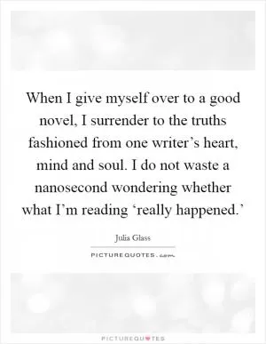 When I give myself over to a good novel, I surrender to the truths fashioned from one writer’s heart, mind and soul. I do not waste a nanosecond wondering whether what I’m reading ‘really happened.’ Picture Quote #1