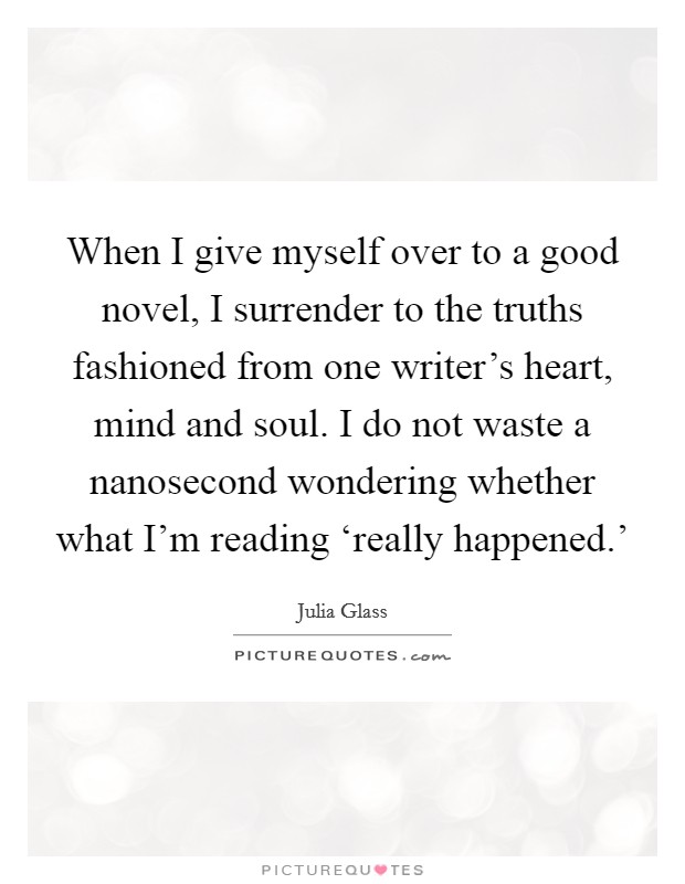 When I give myself over to a good novel, I surrender to the truths fashioned from one writer's heart, mind and soul. I do not waste a nanosecond wondering whether what I'm reading ‘really happened.' Picture Quote #1