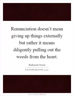 Renunciation doesn’t mean giving up things externally but rather it means diligently pulling out the weeds from the heart Picture Quote #1