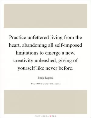 Practice unfettered living from the heart, abandoning all self-imposed limitations to emerge a new, creativity unleashed, giving of yourself like never before Picture Quote #1