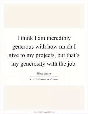 I think I am incredibly generous with how much I give to my projects, but that’s my generosity with the job Picture Quote #1