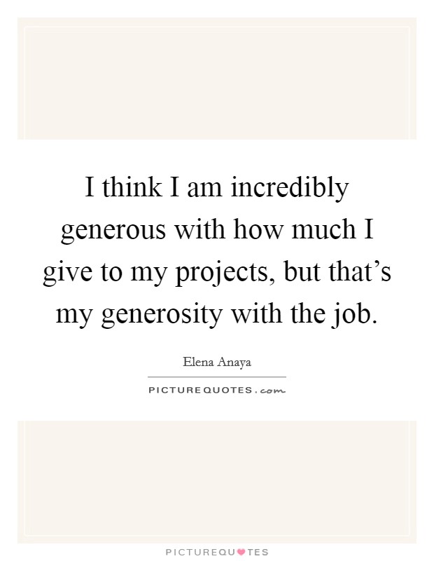 I think I am incredibly generous with how much I give to my projects, but that's my generosity with the job. Picture Quote #1