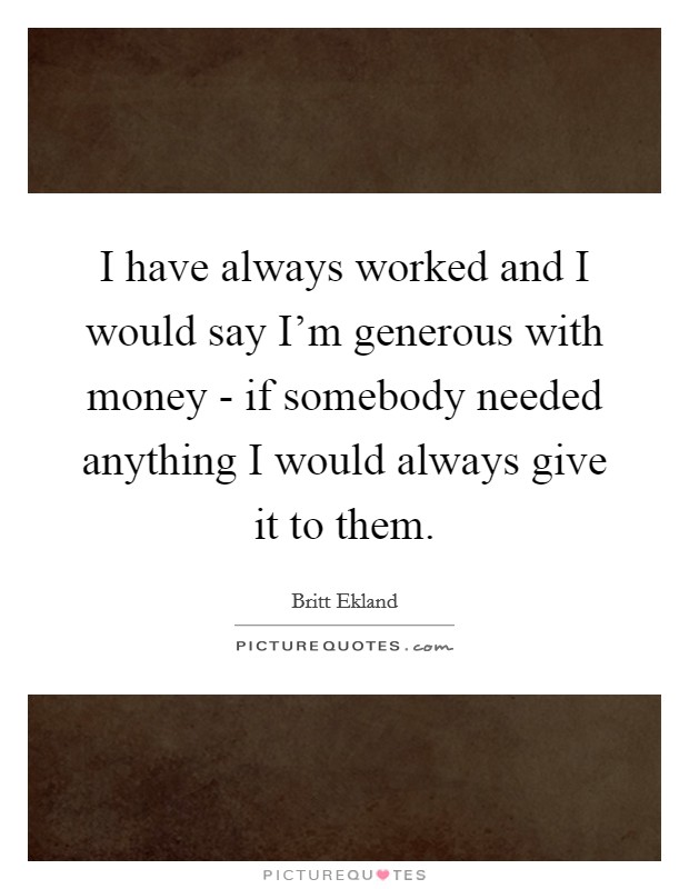 I have always worked and I would say I'm generous with money - if somebody needed anything I would always give it to them. Picture Quote #1
