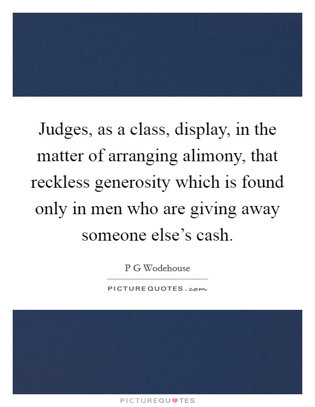 Judges, as a class, display, in the matter of arranging alimony, that reckless generosity which is found only in men who are giving away someone else's cash. Picture Quote #1