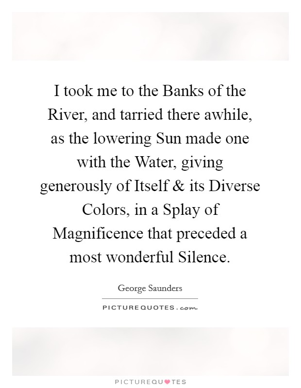 I took me to the Banks of the River, and tarried there awhile, as the lowering Sun made one with the Water, giving generously of Itself and its Diverse Colors, in a Splay of Magnificence that preceded a most wonderful Silence. Picture Quote #1