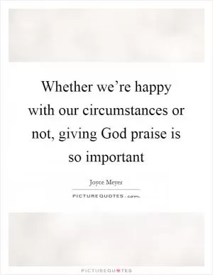 Whether we’re happy with our circumstances or not, giving God praise is so important Picture Quote #1