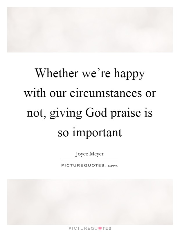 Whether we're happy with our circumstances or not, giving God praise is so important Picture Quote #1