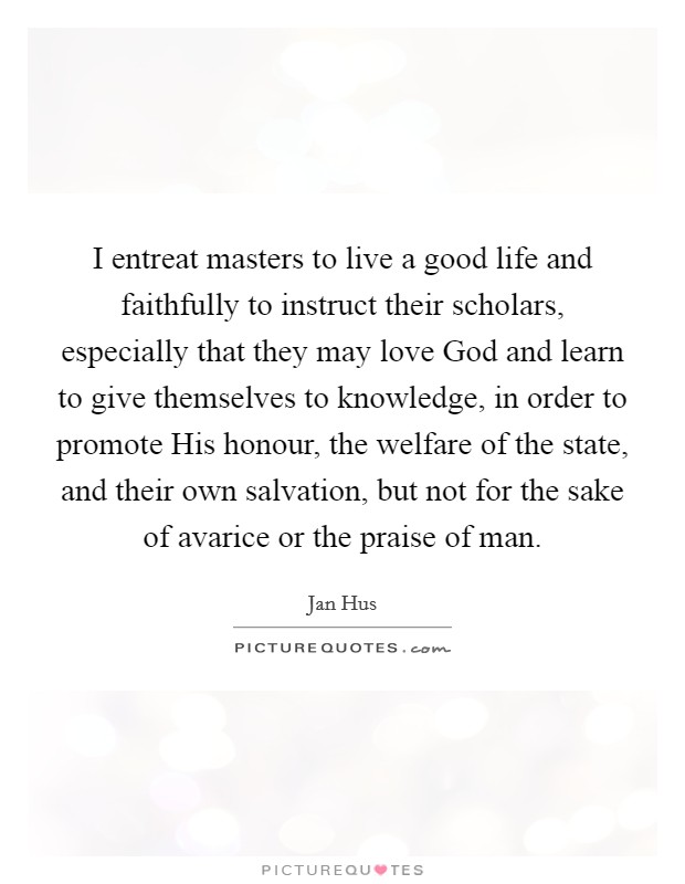 I entreat masters to live a good life and faithfully to instruct their scholars, especially that they may love God and learn to give themselves to knowledge, in order to promote His honour, the welfare of the state, and their own salvation, but not for the sake of avarice or the praise of man. Picture Quote #1