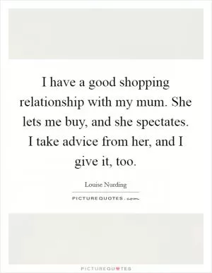 I have a good shopping relationship with my mum. She lets me buy, and she spectates. I take advice from her, and I give it, too Picture Quote #1