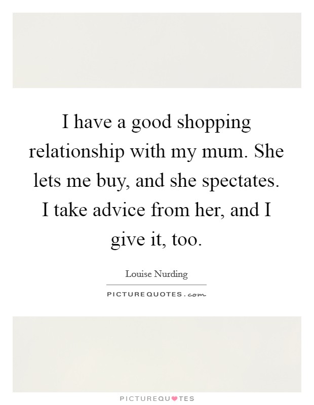 I have a good shopping relationship with my mum. She lets me buy, and she spectates. I take advice from her, and I give it, too. Picture Quote #1