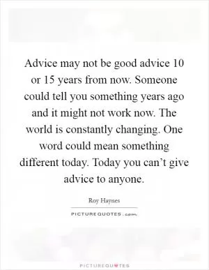 Advice may not be good advice 10 or 15 years from now. Someone could tell you something years ago and it might not work now. The world is constantly changing. One word could mean something different today. Today you can’t give advice to anyone Picture Quote #1