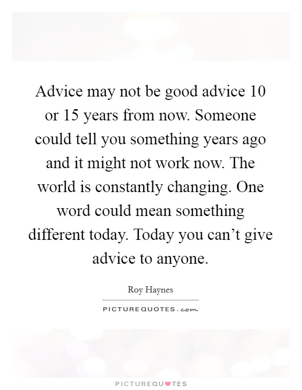 Advice may not be good advice 10 or 15 years from now. Someone could tell you something years ago and it might not work now. The world is constantly changing. One word could mean something different today. Today you can't give advice to anyone. Picture Quote #1