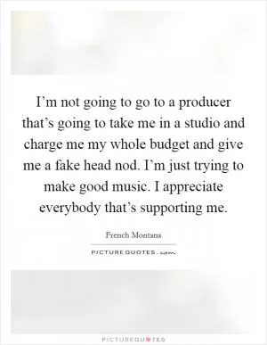I’m not going to go to a producer that’s going to take me in a studio and charge me my whole budget and give me a fake head nod. I’m just trying to make good music. I appreciate everybody that’s supporting me Picture Quote #1