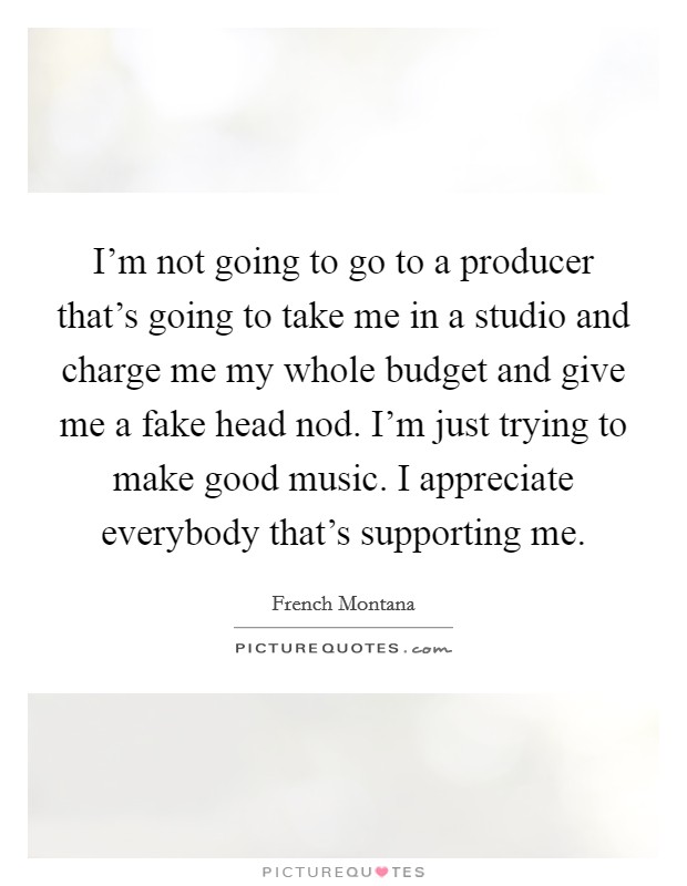 I'm not going to go to a producer that's going to take me in a studio and charge me my whole budget and give me a fake head nod. I'm just trying to make good music. I appreciate everybody that's supporting me. Picture Quote #1