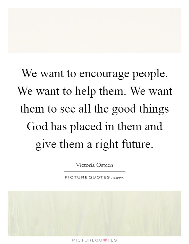 We want to encourage people. We want to help them. We want them to see all the good things God has placed in them and give them a right future. Picture Quote #1