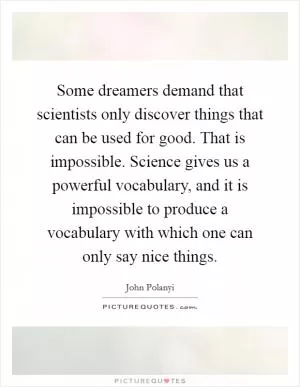Some dreamers demand that scientists only discover things that can be used for good. That is impossible. Science gives us a powerful vocabulary, and it is impossible to produce a vocabulary with which one can only say nice things Picture Quote #1