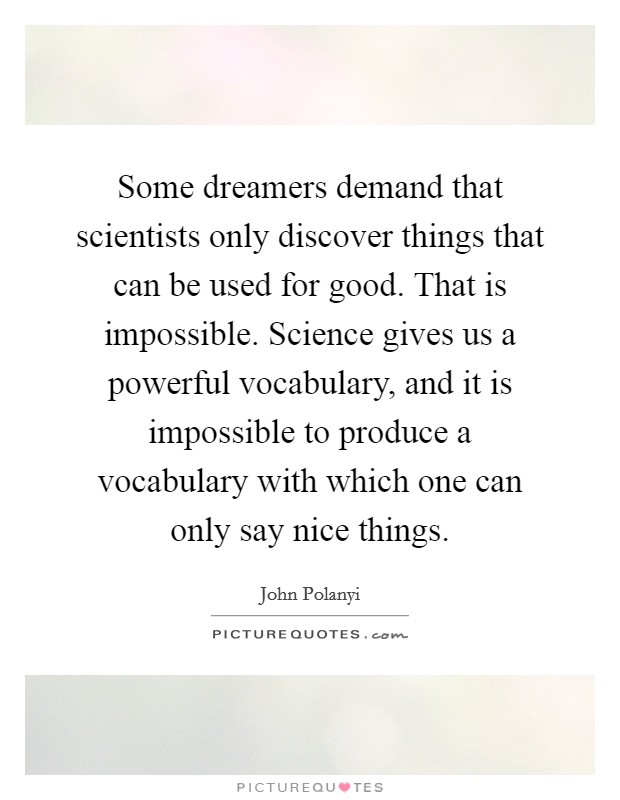 Some dreamers demand that scientists only discover things that can be used for good. That is impossible. Science gives us a powerful vocabulary, and it is impossible to produce a vocabulary with which one can only say nice things. Picture Quote #1