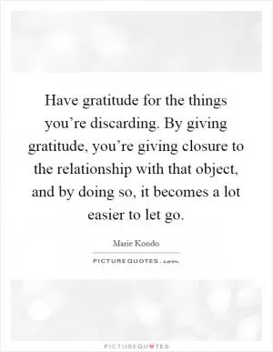 Have gratitude for the things you’re discarding. By giving gratitude, you’re giving closure to the relationship with that object, and by doing so, it becomes a lot easier to let go Picture Quote #1