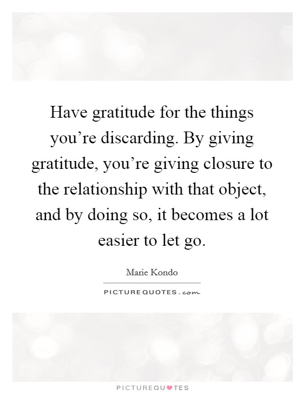 Have gratitude for the things you're discarding. By giving gratitude, you're giving closure to the relationship with that object, and by doing so, it becomes a lot easier to let go. Picture Quote #1