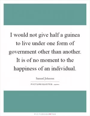 I would not give half a guinea to live under one form of government other than another. It is of no moment to the happiness of an individual Picture Quote #1