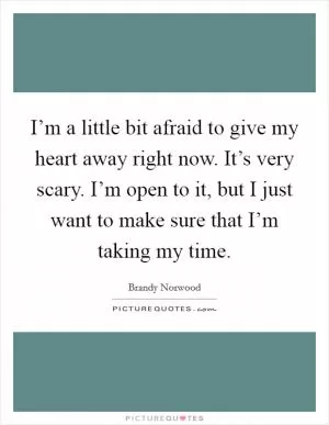 I’m a little bit afraid to give my heart away right now. It’s very scary. I’m open to it, but I just want to make sure that I’m taking my time Picture Quote #1