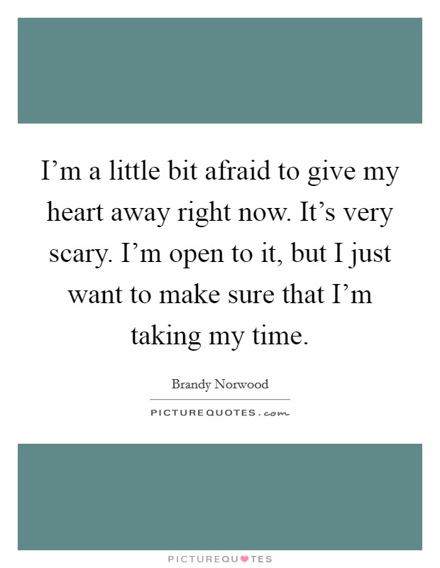 I'm a little bit afraid to give my heart away right now. It's very scary. I'm open to it, but I just want to make sure that I'm taking my time. Picture Quote #1