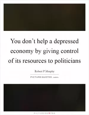 You don’t help a depressed economy by giving control of its resources to politicians Picture Quote #1