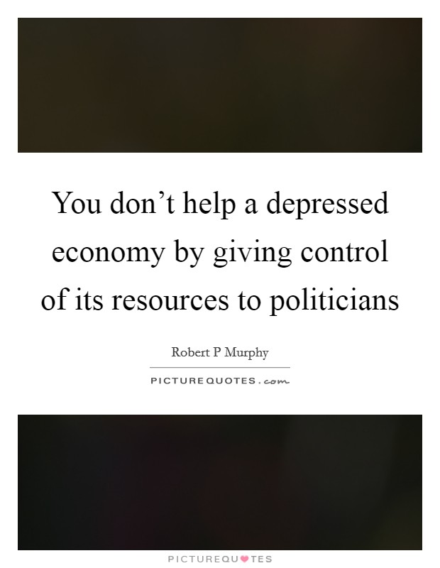 You don't help a depressed economy by giving control of its resources to politicians Picture Quote #1