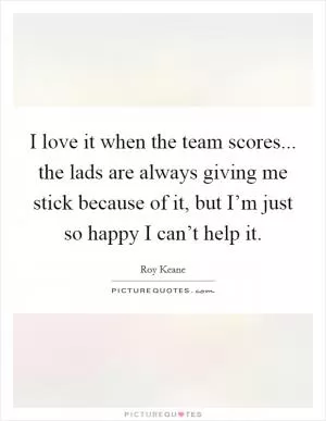 I love it when the team scores... the lads are always giving me stick because of it, but I’m just so happy I can’t help it Picture Quote #1