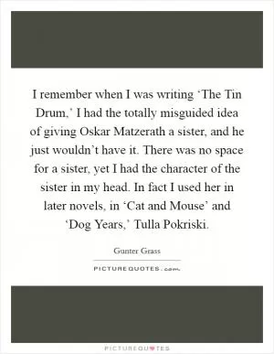 I remember when I was writing ‘The Tin Drum,’ I had the totally misguided idea of giving Oskar Matzerath a sister, and he just wouldn’t have it. There was no space for a sister, yet I had the character of the sister in my head. In fact I used her in later novels, in ‘Cat and Mouse’ and ‘Dog Years,’ Tulla Pokriski Picture Quote #1
