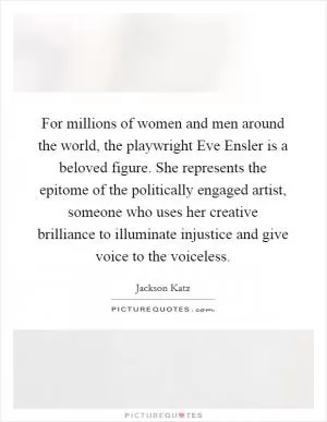 For millions of women and men around the world, the playwright Eve Ensler is a beloved figure. She represents the epitome of the politically engaged artist, someone who uses her creative brilliance to illuminate injustice and give voice to the voiceless Picture Quote #1