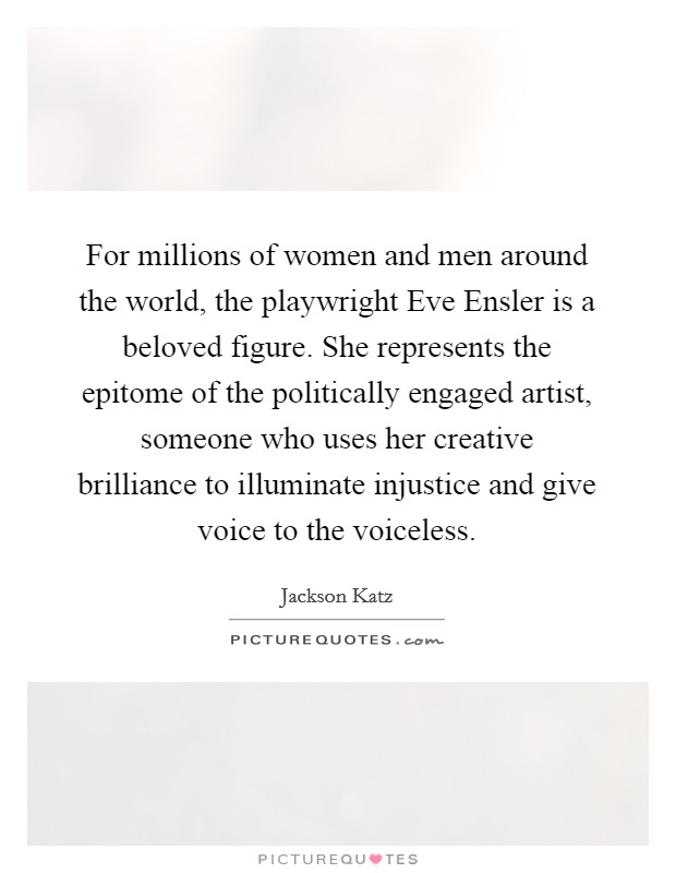 For millions of women and men around the world, the playwright Eve Ensler is a beloved figure. She represents the epitome of the politically engaged artist, someone who uses her creative brilliance to illuminate injustice and give voice to the voiceless. Picture Quote #1