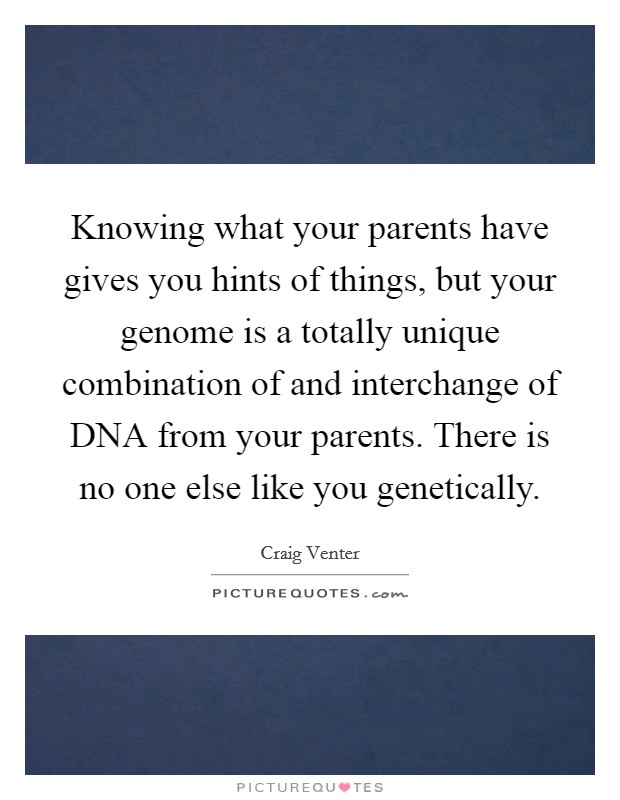 Knowing what your parents have gives you hints of things, but your genome is a totally unique combination of and interchange of DNA from your parents. There is no one else like you genetically. Picture Quote #1