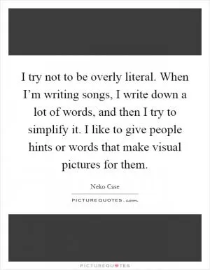 I try not to be overly literal. When I’m writing songs, I write down a lot of words, and then I try to simplify it. I like to give people hints or words that make visual pictures for them Picture Quote #1