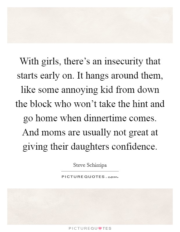 With girls, there's an insecurity that starts early on. It hangs around them, like some annoying kid from down the block who won't take the hint and go home when dinnertime comes. And moms are usually not great at giving their daughters confidence. Picture Quote #1