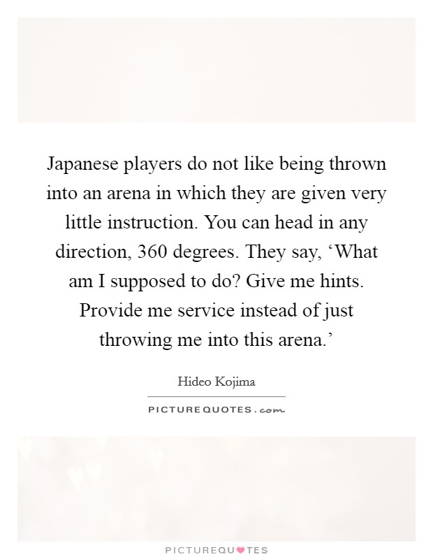 Japanese players do not like being thrown into an arena in which they are given very little instruction. You can head in any direction, 360 degrees. They say, ‘What am I supposed to do? Give me hints. Provide me service instead of just throwing me into this arena.' Picture Quote #1