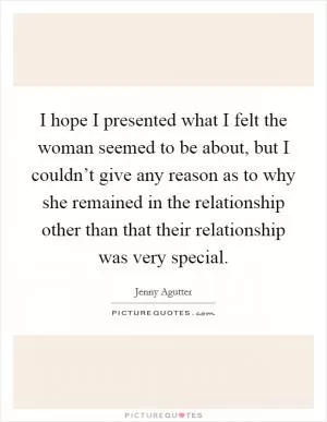I hope I presented what I felt the woman seemed to be about, but I couldn’t give any reason as to why she remained in the relationship other than that their relationship was very special Picture Quote #1
