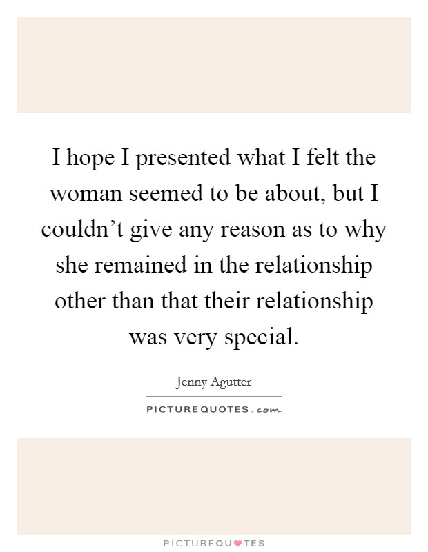I hope I presented what I felt the woman seemed to be about, but I couldn't give any reason as to why she remained in the relationship other than that their relationship was very special. Picture Quote #1