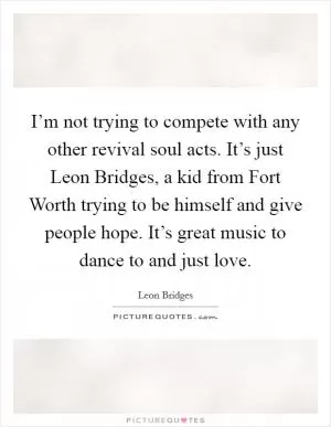 I’m not trying to compete with any other revival soul acts. It’s just Leon Bridges, a kid from Fort Worth trying to be himself and give people hope. It’s great music to dance to and just love Picture Quote #1