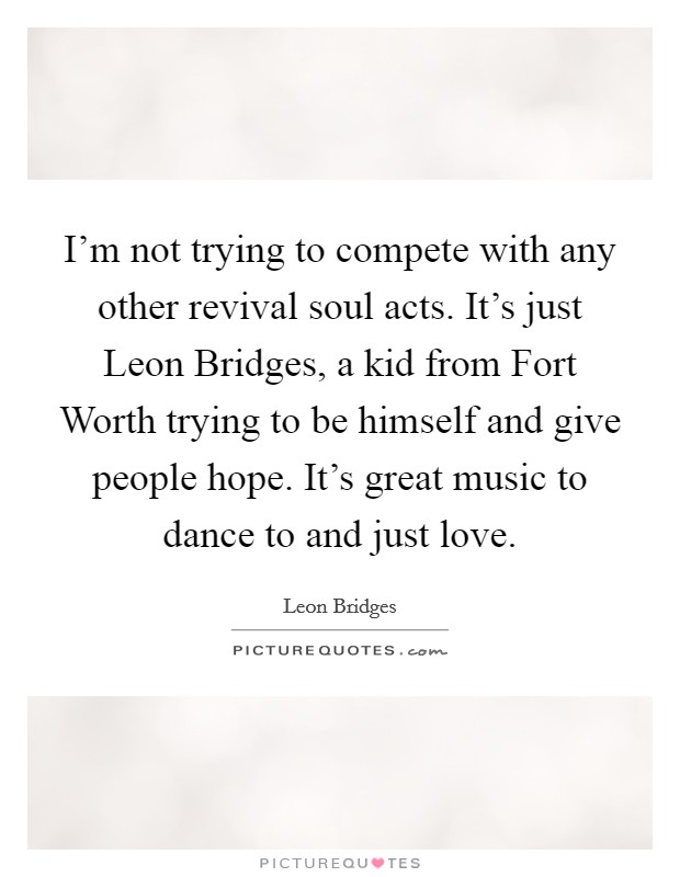 I'm not trying to compete with any other revival soul acts. It's just Leon Bridges, a kid from Fort Worth trying to be himself and give people hope. It's great music to dance to and just love. Picture Quote #1