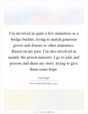 I’m involved in quite a few ministries as a bridge builder, trying to match generous givers and donors to other ministries. Based on my past, I’m also involved in mainly the prison ministry. I go to jails and prisons and share my story, trying to give them some hope Picture Quote #1